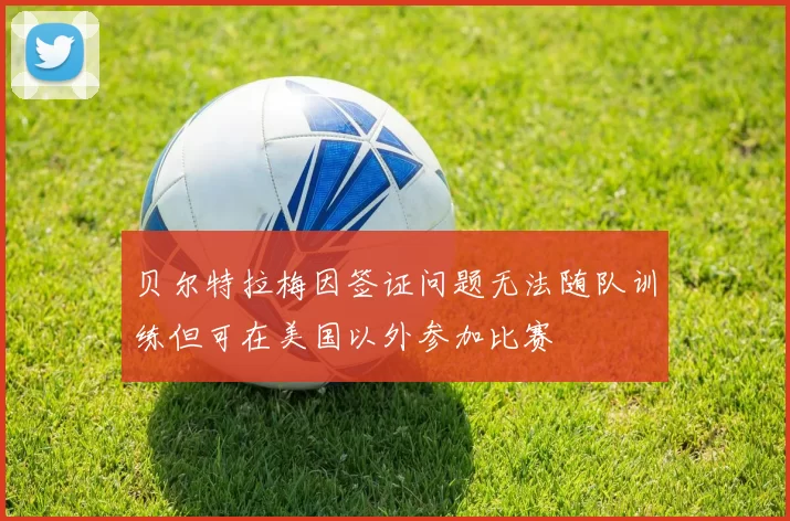 贝尔特拉梅因签证问题无法随队训练但可在美国以外参加比赛