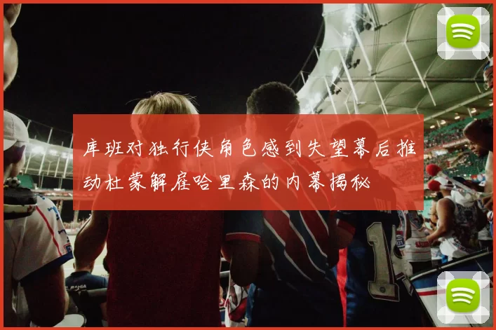 库班对独行侠角色感到失望幕后推动杜蒙解雇哈里森的内幕揭秘
