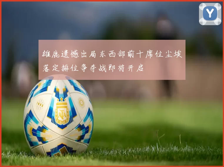 雄鹿遗憾出局东西部前十席位尘埃落定排位争夺战即将开启