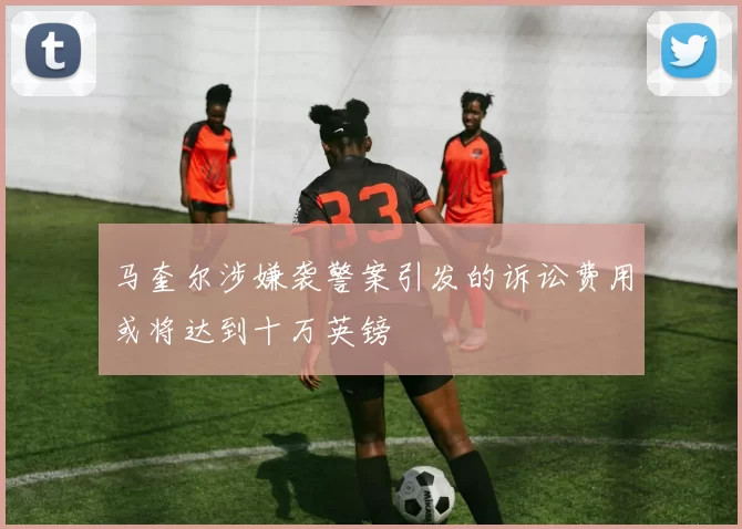 马奎尔涉嫌袭警案引发的诉讼费用或将达到十万英镑