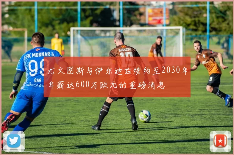 尤文图斯与伊尔迪兹续约至2030年年薪达600万欧元的重磅消息