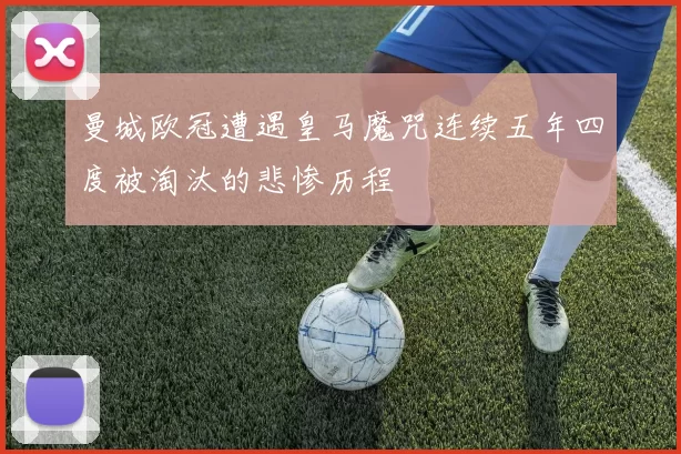 曼城欧冠遭遇皇马魔咒连续五年四度被淘汰的悲惨历程