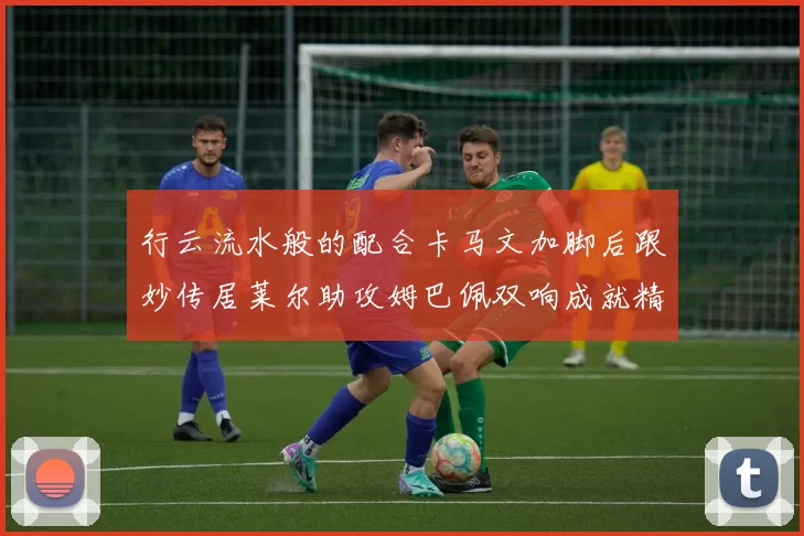 行云流水般的配合卡马文加脚后跟妙传居莱尔助攻姆巴佩双响成就精彩瞬间