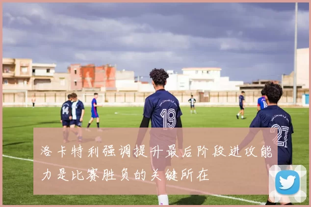 洛卡特利强调提升最后阶段进攻能力是比赛胜负的关键所在
