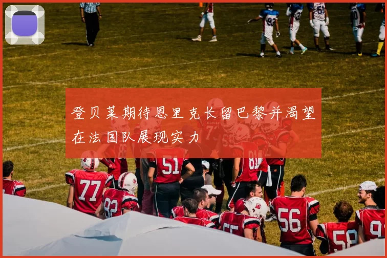 登贝莱期待恩里克长留巴黎并渴望在法国队展现实力
