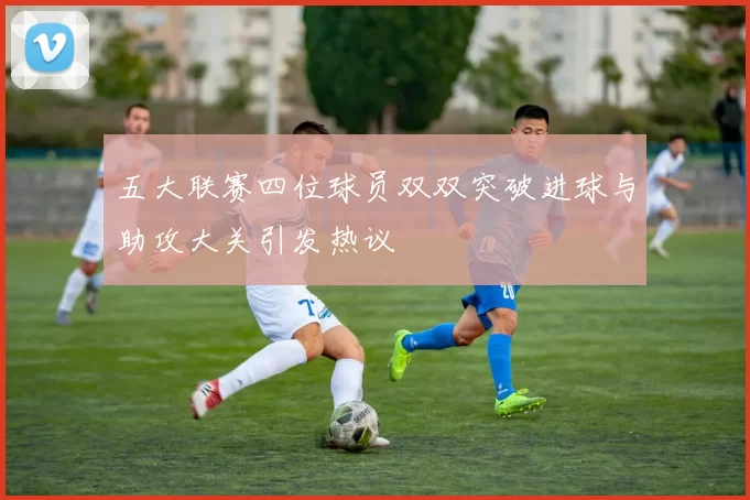 五大联赛四位球员双双突破进球与助攻大关引发热议