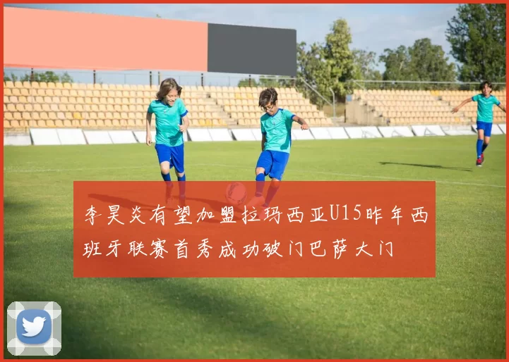 李昊炎有望加盟拉玛西亚U15昨年西班牙联赛首秀成功破门巴萨大门