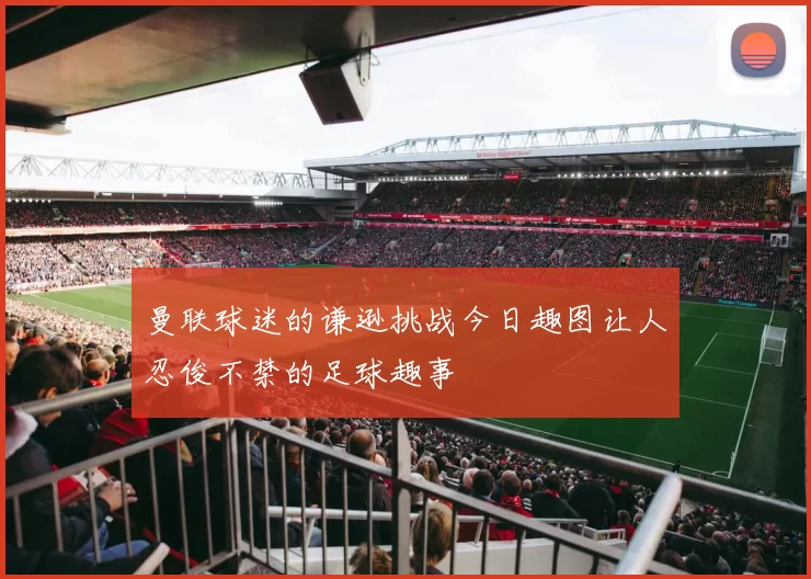 曼联球迷的谦逊挑战今日趣图让人忍俊不禁的足球趣事