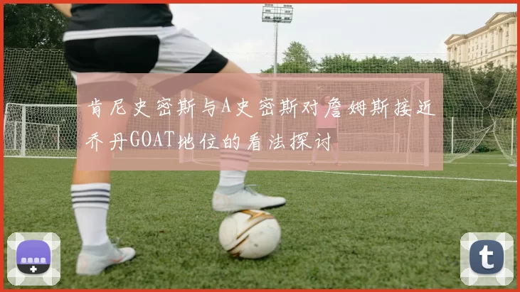 肯尼史密斯与A史密斯对詹姆斯接近乔丹GOAT地位的看法探讨