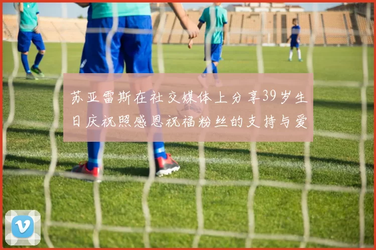 苏亚雷斯在社交媒体上分享39岁生日庆祝照感恩祝福粉丝的支持与爱护
