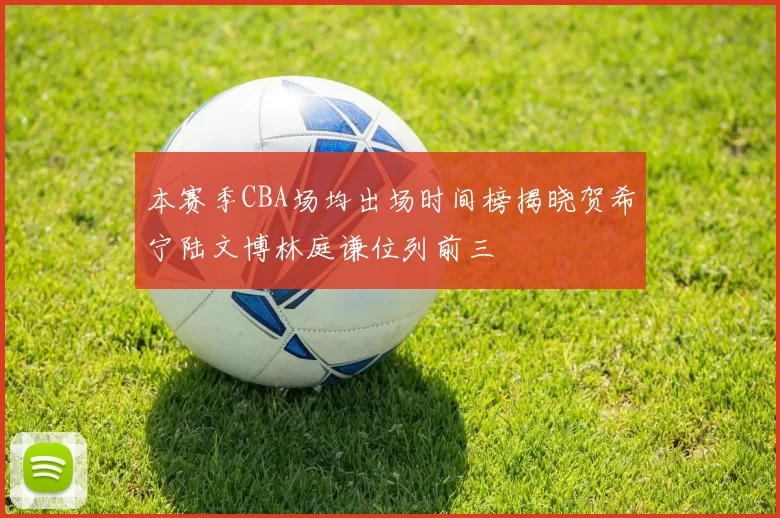 本赛季CBA场均出场时间榜揭晓贺希宁陆文博林庭谦位列前三