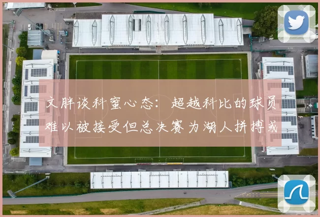 文胖谈科蜜心态：超越科比的球员难以被接受但总决赛为湖人拼搏或可妥协