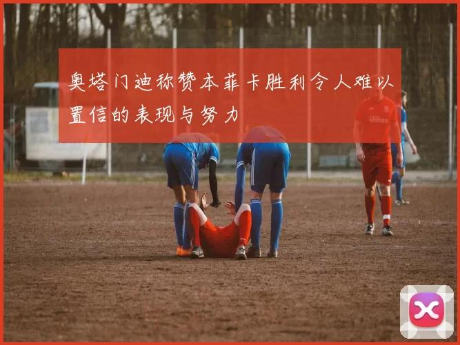 奥塔门迪称赞本菲卡胜利令人难以置信的表现与努力