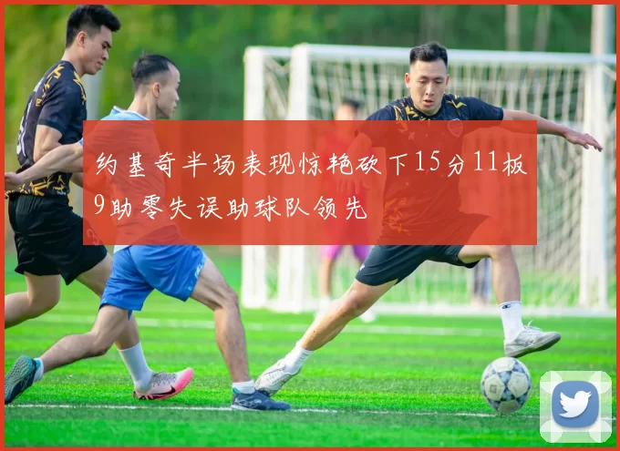 约基奇半场表现惊艳砍下15分11板9助零失误助球队领先