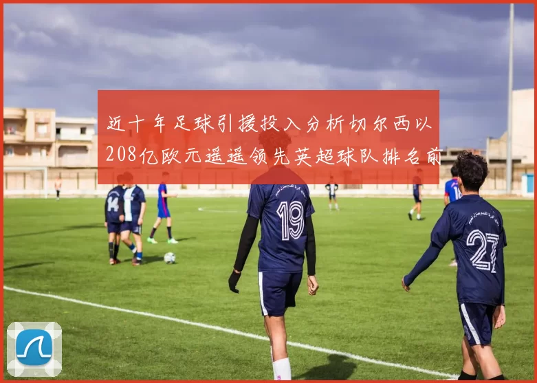 近十年足球引援投入分析切尔西以208亿欧元遥遥领先英超球队排名前四