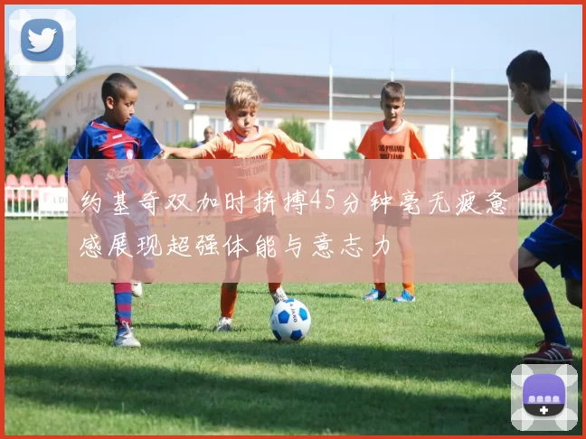 约基奇双加时拼搏45分钟毫无疲惫感展现超强体能与意志力