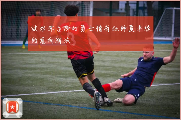 波尔津吉斯对勇士情有独钟夏季续约意向渐浓