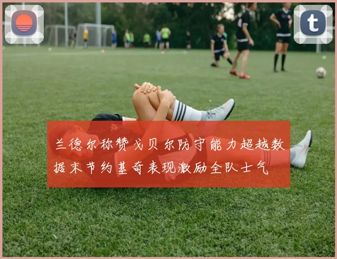 兰德尔称赞戈贝尔防守能力超越数据末节约基奇表现激励全队士气