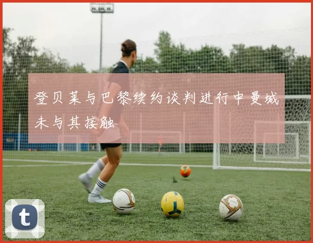 登贝莱与巴黎续约谈判进行中曼城未与其接触
