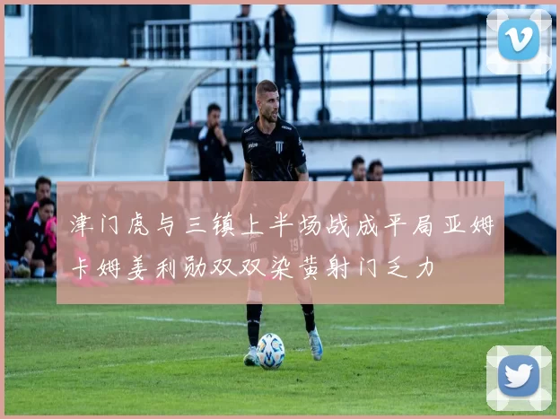 津门虎与三镇上半场战成平局亚姆卡姆姜利勋双双染黄射门乏力