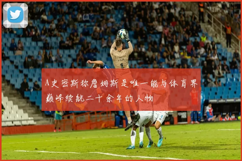 A史密斯称詹姆斯是唯一能与体育界巅峰续航二十余年的人物